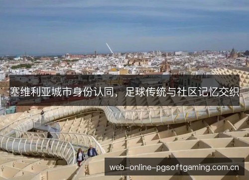 塞维利亚城市身份认同,足球传统与社区记忆交织 塞维利亚城市身份认同,足球传统与社区记忆交织
